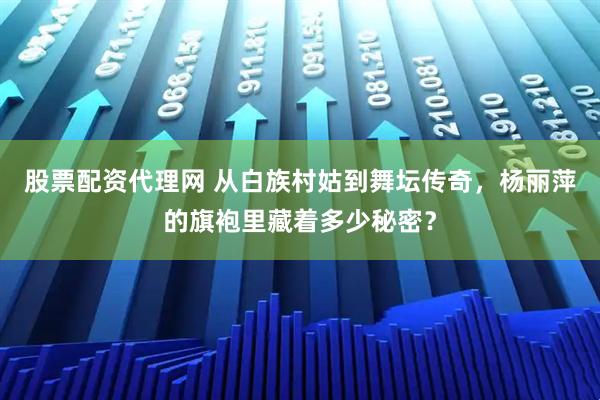 股票配资代理网 从白族村姑到舞坛传奇，杨丽萍的旗袍里藏着多少秘密？