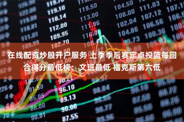 在线配资炒股开户服务 上季季后赛定点投篮每回合得分最低榜：文班最低 福克斯第六低
