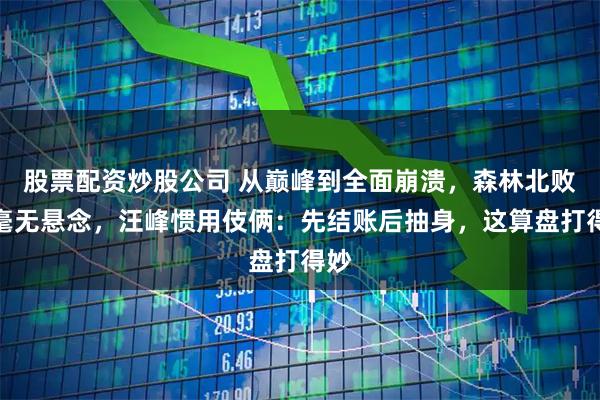 股票配资炒股公司 从巅峰到全面崩溃，森林北败得毫无悬念，汪峰惯用伎俩：先结账后抽身，这算盘打得妙