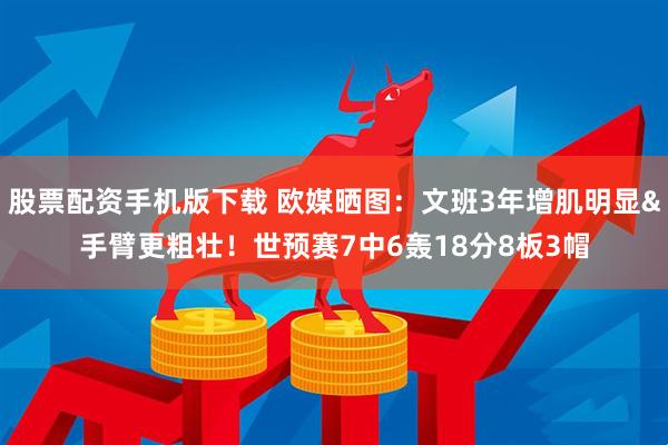 股票配资手机版下载 欧媒晒图：文班3年增肌明显&手臂更粗壮！世预赛7中6轰18分8板3帽