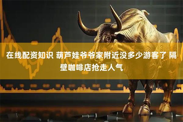 在线配资知识 葫芦娃爷爷家附近没多少游客了 隔壁咖啡店抢走人气