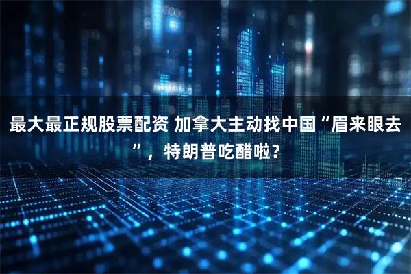 最大最正规股票配资 加拿大主动找中国“眉来眼去”，特朗普吃醋啦？
