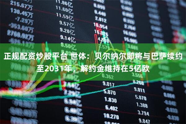 正规配资炒股平台 世体:贝尔纳尔即将与巴萨续约至2031年,解约金维持在5亿欧