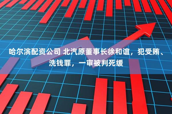 哈尔滨配资公司 北汽原董事长徐和谊，犯受贿、洗钱罪，一审被判死缓