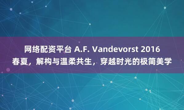 网络配资平台 A.F. Vandevorst 2016春夏，解构与温柔共生，穿越时光的极简美学