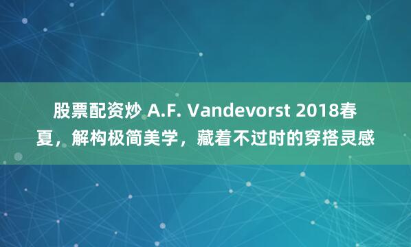 股票配资炒 A.F. Vandevorst 2018春夏，解构极简美学，藏着不过时的穿搭灵感